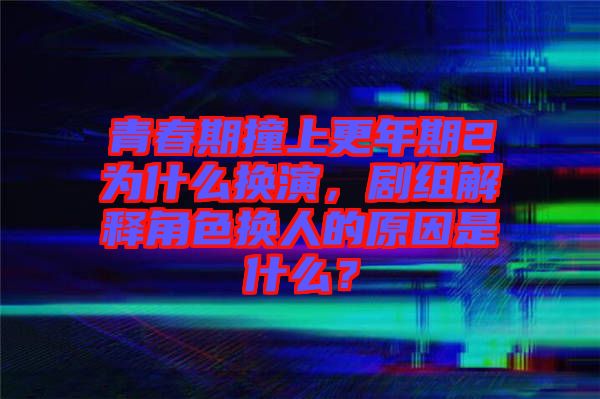 青春期撞上更年期2為什么換演，劇組解釋角色換人的原因是什么？