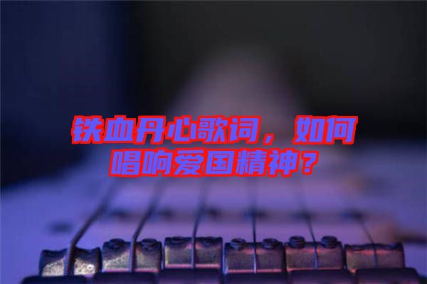 鐵血丹心歌詞，如何唱響愛國精神？