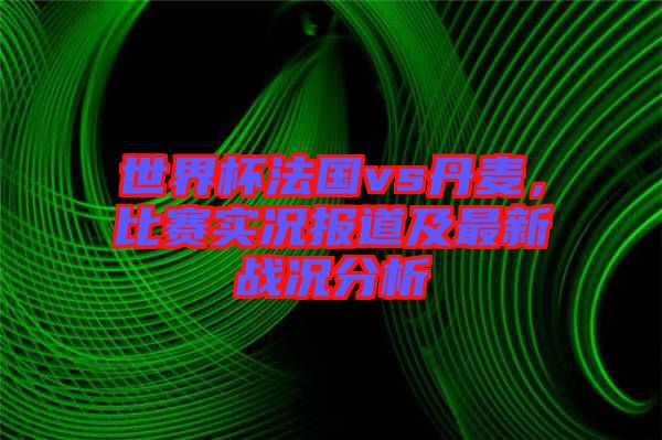 世界杯法國vs丹麥，比賽實(shí)況報(bào)道及最新戰(zhàn)況分析