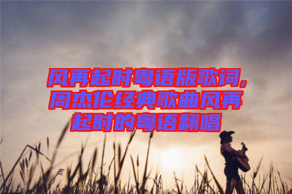 風(fēng)再起時粵語版歌詞,周杰倫經(jīng)典歌曲風(fēng)再起時的粵語翻唱