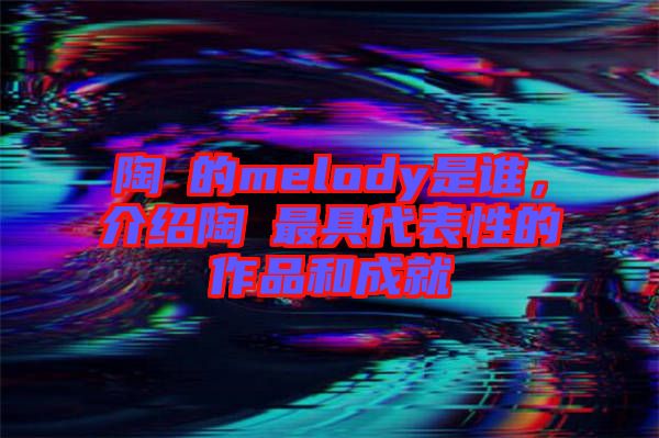 陶喆的melody是誰，介紹陶喆最具代表性的作品和成就