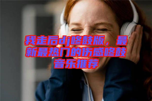 我走后dj咚鼓版，最新最熱門的傷感咚鼓音樂推薦