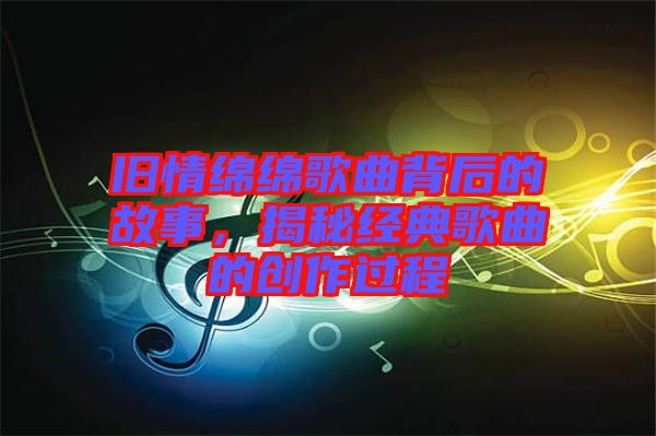 舊情綿綿歌曲背后的故事，揭秘經(jīng)典歌曲的創(chuàng)作過(guò)程