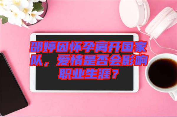 邵婷因懷孕離開國家隊，愛情是否會影響職業(yè)生涯？