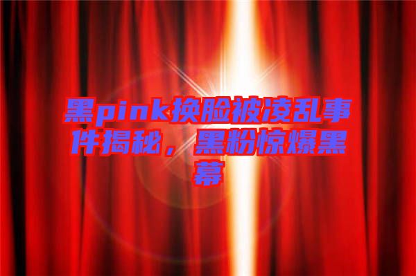 黑pink換臉被凌亂事件揭秘，黑粉驚爆黑幕