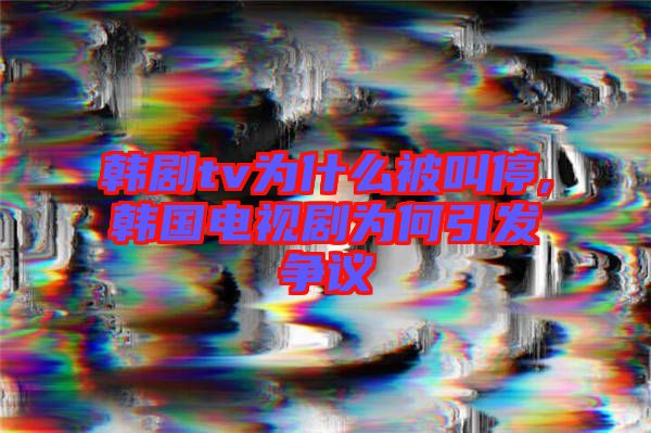 韓劇tv為什么被叫停,韓國電視劇為何引發(fā)爭議