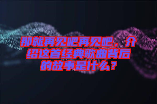 那就再見吧再見吧，介紹這首經(jīng)典歌曲背后的故事是什么？