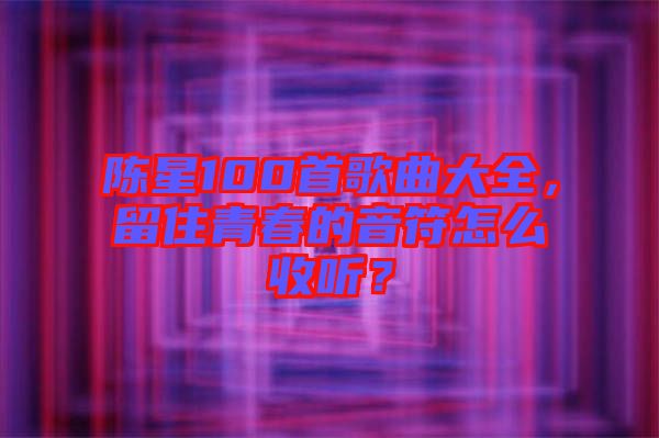 陳星100首歌曲大全，留住青春的音符怎么收聽(tīng)？