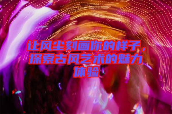 讓風(fēng)塵刻畫(huà)你的樣子，探索古風(fēng)藝術(shù)的魅力體驗(yàn)