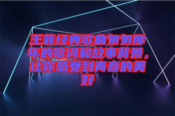 王菲經(jīng)典歌曲匆匆那年的歌詞和故事背景，讓你感受到青春的美好