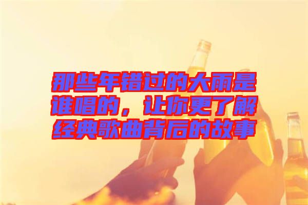 那些年錯(cuò)過的大雨是誰唱的，讓你更了解經(jīng)典歌曲背后的故事