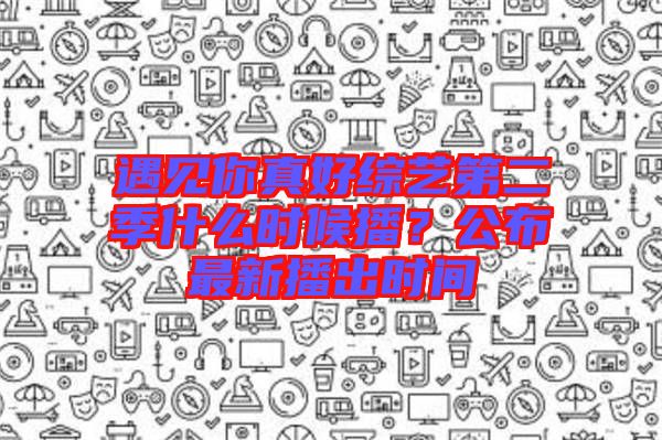 遇見你真好綜藝第二季什么時候播？公布最新播出時間