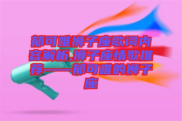 郁可唯獅子座歌詞內(nèi)容解析,獅子座情歌推薦——郁可唯的獅子座