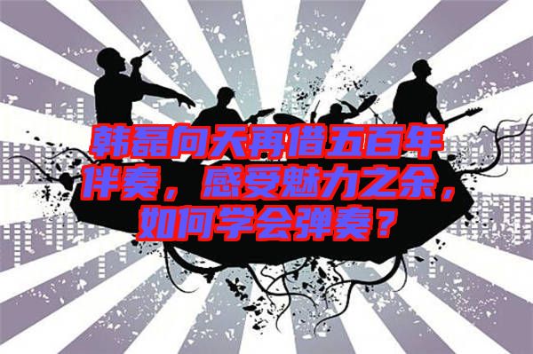 韓磊向天再借五百年伴奏，感受魅力之余，如何學(xué)會彈奏？