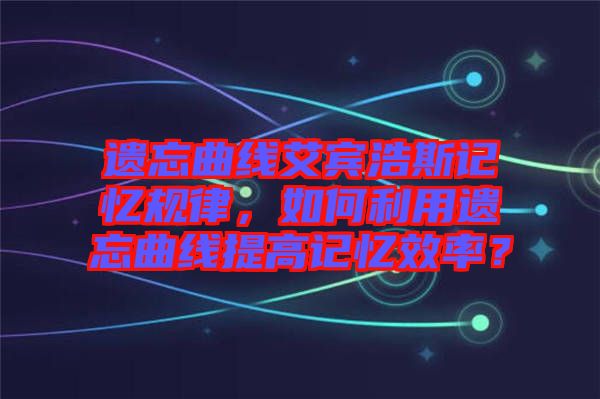 遺忘曲線艾賓浩斯記憶規(guī)律，如何利用遺忘曲線提高記憶效率？