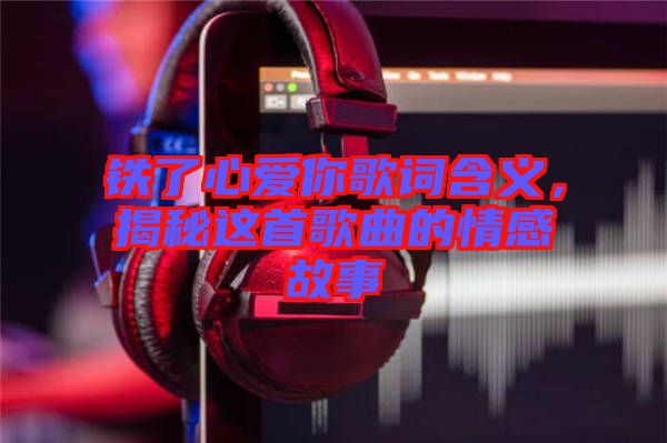 鐵了心愛(ài)你歌詞含義，揭秘這首歌曲的情感故事