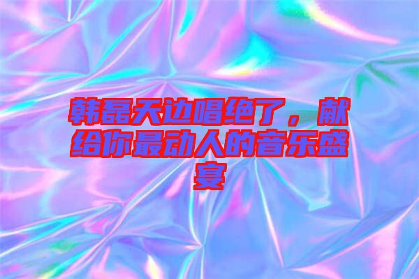 韓磊天邊唱絕了，獻(xiàn)給你最動人的音樂盛宴