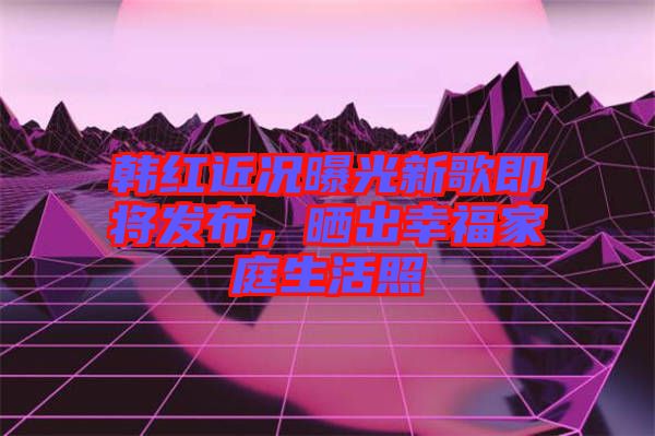 韓紅近況曝光新歌即將發(fā)布，曬出幸福家庭生活照