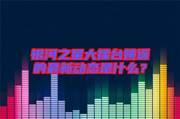 銀河之星大擂臺姚遙的最新動態(tài)是什么？