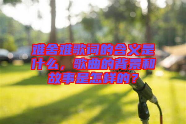 難舍難歌詞的含義是什么，歌曲的背景和故事是怎樣的？