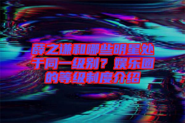 薛之謙和哪些明星處于同一級別？娛樂圈的等級制度介紹