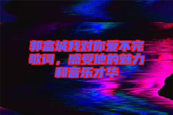 郭富城我對你愛不完歌詞，感受他的魅力和音樂才華