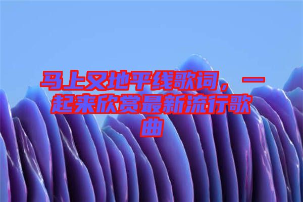 馬上又地平線歌詞，一起來欣賞最新流行歌曲