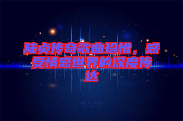 陸貞傳奇歌曲珍惜，感受情感世界的深度傳達(dá)