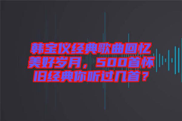 韓寶儀經(jīng)典歌曲回憶美好歲月，500首懷舊經(jīng)典你聽(tīng)過(guò)幾首？