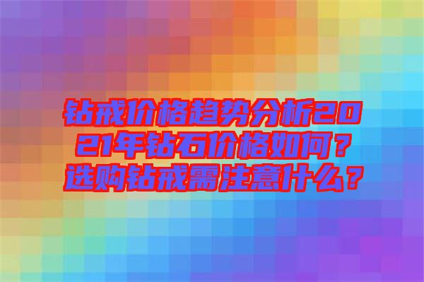 鉆戒價(jià)格趨勢分析2021年鉆石價(jià)格如何？選購鉆戒需注意什么？