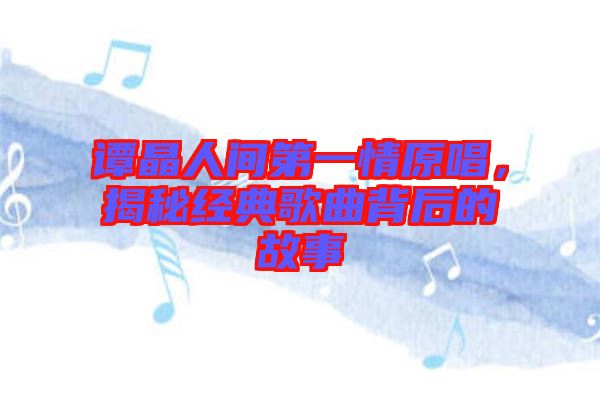 譚晶人間第一情原唱，揭秘經(jīng)典歌曲背后的故事