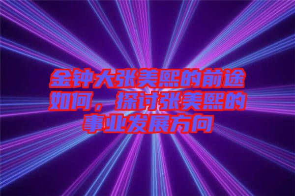 金鐘大張美熙的前途如何，探討張美熙的事業(yè)發(fā)展方向