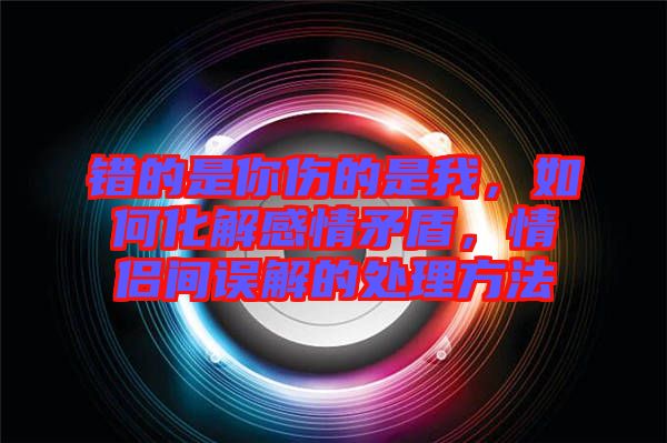 錯(cuò)的是你傷的是我，如何化解感情矛盾，情侶間誤解的處理方法