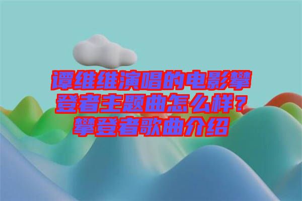 譚維維演唱的電影攀登者主題曲怎么樣？攀登者歌曲介紹