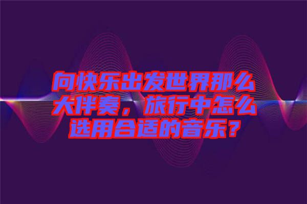 向快樂出發(fā)世界那么大伴奏，旅行中怎么選用合適的音樂？