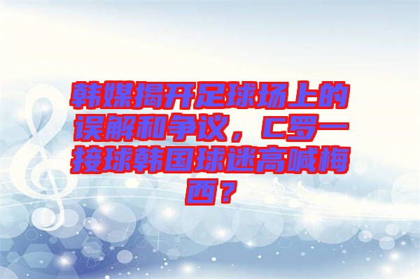 韓媒揭開足球場(chǎng)上的誤解和爭(zhēng)議，C羅一接球韓國(guó)球迷高喊梅西？