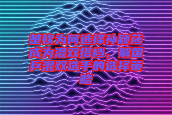 楚欽為何選擇孫穎莎成為混雙搭檔，解國(guó)乒混雙選手的選擇策略