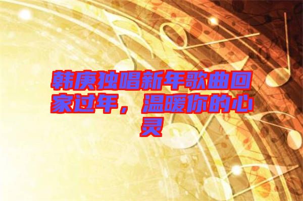 韓庚獨(dú)唱新年歌曲回家過(guò)年，溫暖你的心靈