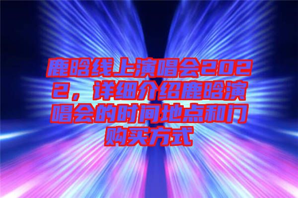 鹿晗線上演唱會2022，詳細(xì)介紹鹿晗演唱會的時間地點(diǎn)和門購買方式