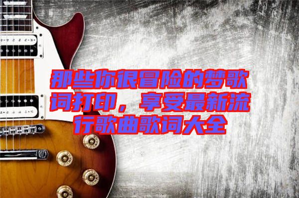 那些你很冒險(xiǎn)的夢歌詞打印，享受最新流行歌曲歌詞大全