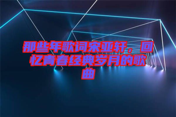 那些年歌詞宋亞軒，回憶青春經典歲月的歌曲