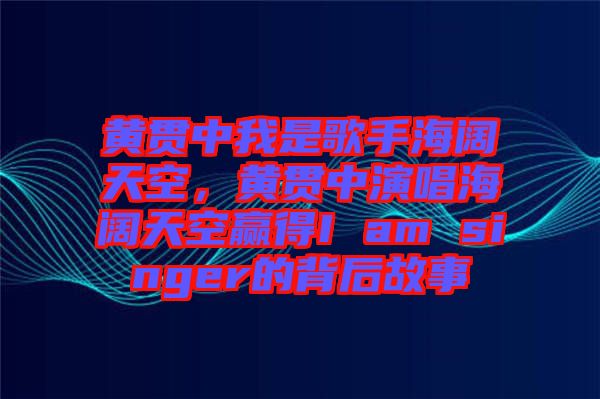 黃貫中我是歌手海闊天空，黃貫中演唱海闊天空贏得I am singer的背后故事