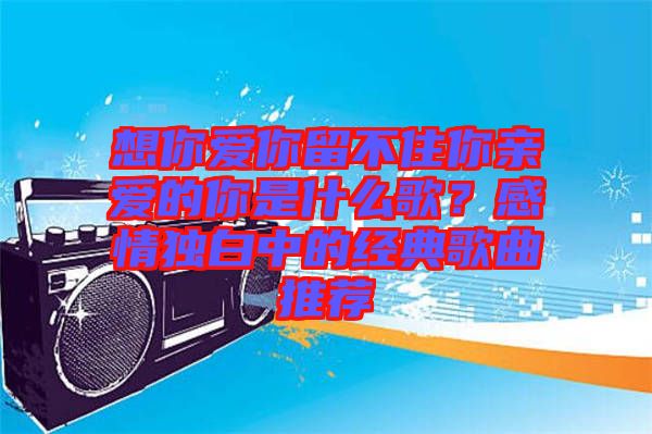 想你愛你留不住你親愛的你是什么歌？感情獨(dú)白中的經(jīng)典歌曲推薦