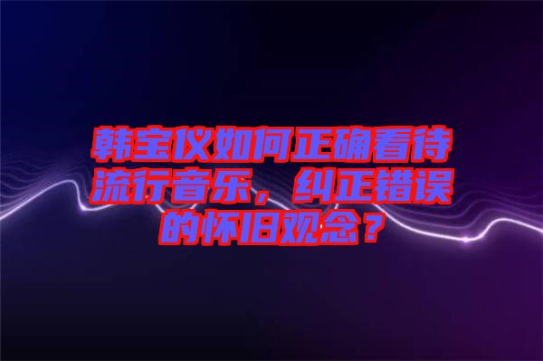 韓寶儀如何正確看待流行音樂，糾正錯誤的懷舊觀念？