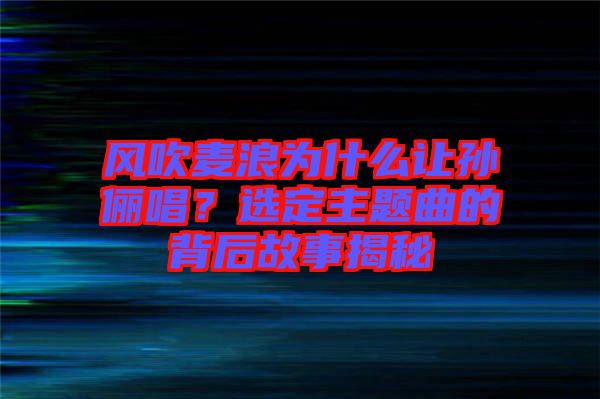 風(fēng)吹麥浪為什么讓孫儷唱？選定主題曲的背后故事揭秘