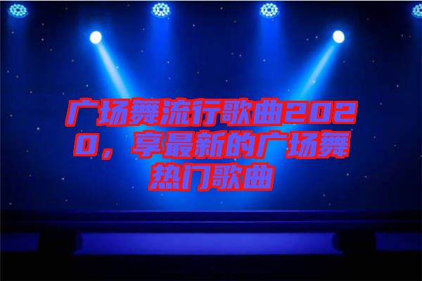 廣場(chǎng)舞流行歌曲2020，享最新的廣場(chǎng)舞熱門(mén)歌曲