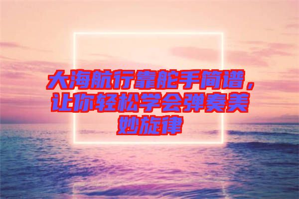 大海航行靠舵手簡(jiǎn)譜，讓你輕松學(xué)會(huì)彈奏美妙旋律