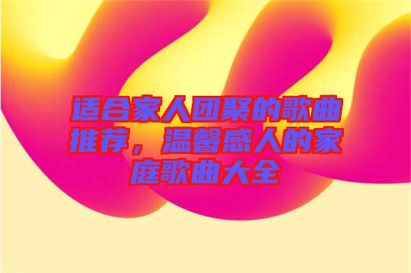 適合家人團聚的歌曲推薦，溫馨感人的家庭歌曲大全