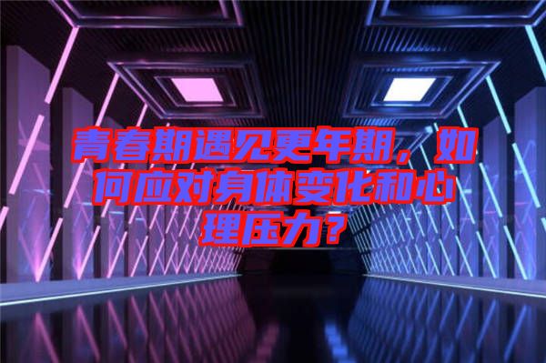 青春期遇見更年期，如何應(yīng)對身體變化和心理壓力？