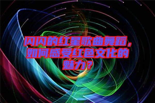 閃閃的紅星歌曲舞蹈，如何感受紅色文化的魅力？